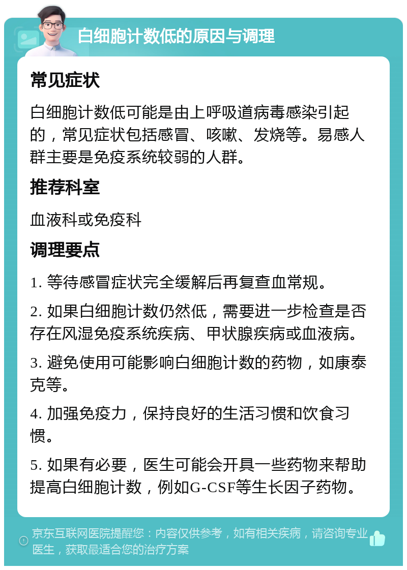 白细胞计数低的原因与调理 常见症状 白细胞计数低可能是由上呼吸道病毒感染引起的，常见症状包括感冒、咳嗽、发烧等。易感人群主要是免疫系统较弱的人群。 推荐科室 血液科或免疫科 调理要点 1. 等待感冒症状完全缓解后再复查血常规。 2. 如果白细胞计数仍然低，需要进一步检查是否存在风湿免疫系统疾病、甲状腺疾病或血液病。 3. 避免使用可能影响白细胞计数的药物，如康泰克等。 4. 加强免疫力，保持良好的生活习惯和饮食习惯。 5. 如果有必要，医生可能会开具一些药物来帮助提高白细胞计数，例如G-CSF等生长因子药物。