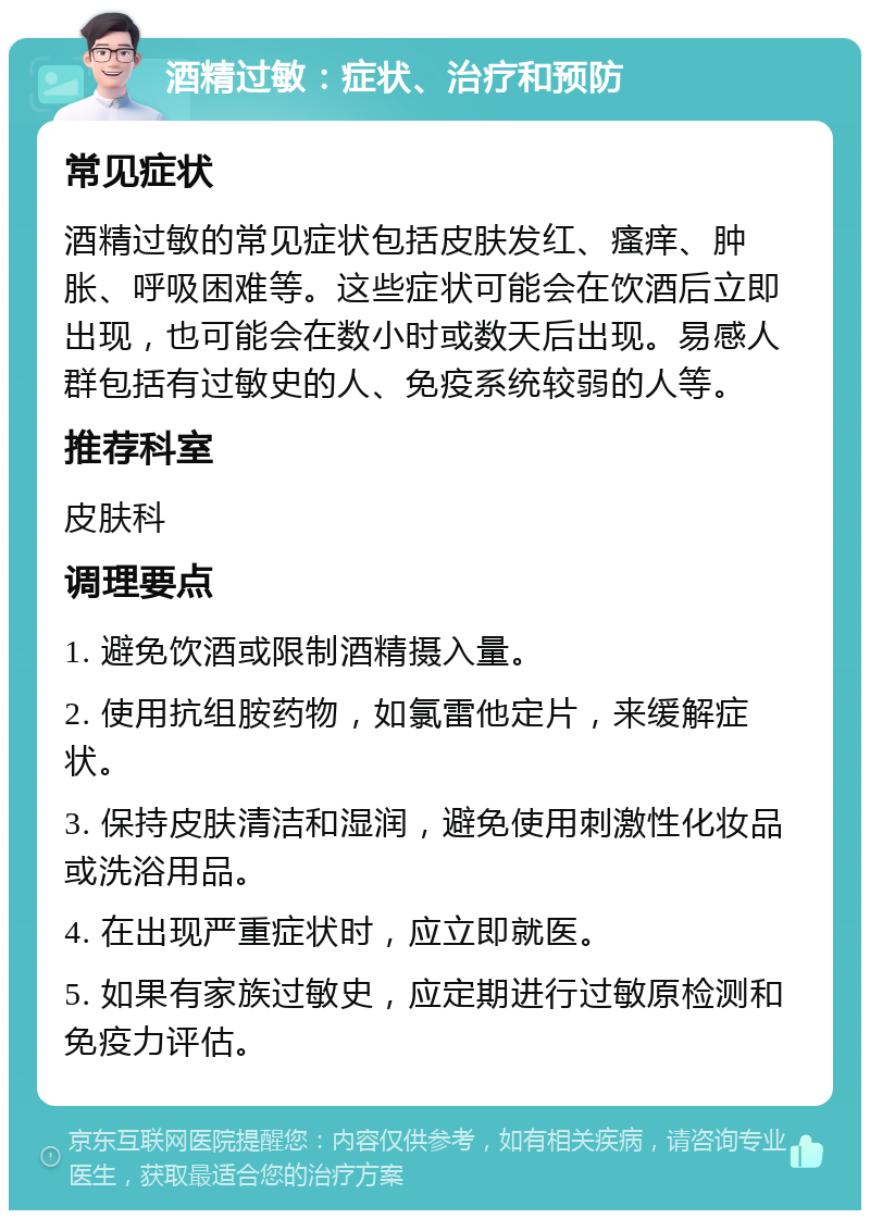 酒精过敏：症状、治疗和预防 常见症状 酒精过敏的常见症状包括皮肤发红、瘙痒、肿胀、呼吸困难等。这些症状可能会在饮酒后立即出现，也可能会在数小时或数天后出现。易感人群包括有过敏史的人、免疫系统较弱的人等。 推荐科室 皮肤科 调理要点 1. 避免饮酒或限制酒精摄入量。 2. 使用抗组胺药物，如氯雷他定片，来缓解症状。 3. 保持皮肤清洁和湿润，避免使用刺激性化妆品或洗浴用品。 4. 在出现严重症状时，应立即就医。 5. 如果有家族过敏史，应定期进行过敏原检测和免疫力评估。