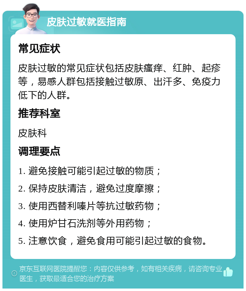 皮肤过敏就医指南 常见症状 皮肤过敏的常见症状包括皮肤瘙痒、红肿、起疹等，易感人群包括接触过敏原、出汗多、免疫力低下的人群。 推荐科室 皮肤科 调理要点 1. 避免接触可能引起过敏的物质； 2. 保持皮肤清洁，避免过度摩擦； 3. 使用西替利嗪片等抗过敏药物； 4. 使用炉甘石洗剂等外用药物； 5. 注意饮食，避免食用可能引起过敏的食物。