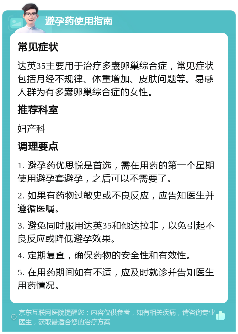 避孕药使用指南 常见症状 达英35主要用于治疗多囊卵巢综合症，常见症状包括月经不规律、体重增加、皮肤问题等。易感人群为有多囊卵巢综合症的女性。 推荐科室 妇产科 调理要点 1. 避孕药优思悦是首选，需在用药的第一个星期使用避孕套避孕，之后可以不需要了。 2. 如果有药物过敏史或不良反应，应告知医生并遵循医嘱。 3. 避免同时服用达英35和他达拉非，以免引起不良反应或降低避孕效果。 4. 定期复查，确保药物的安全性和有效性。 5. 在用药期间如有不适，应及时就诊并告知医生用药情况。