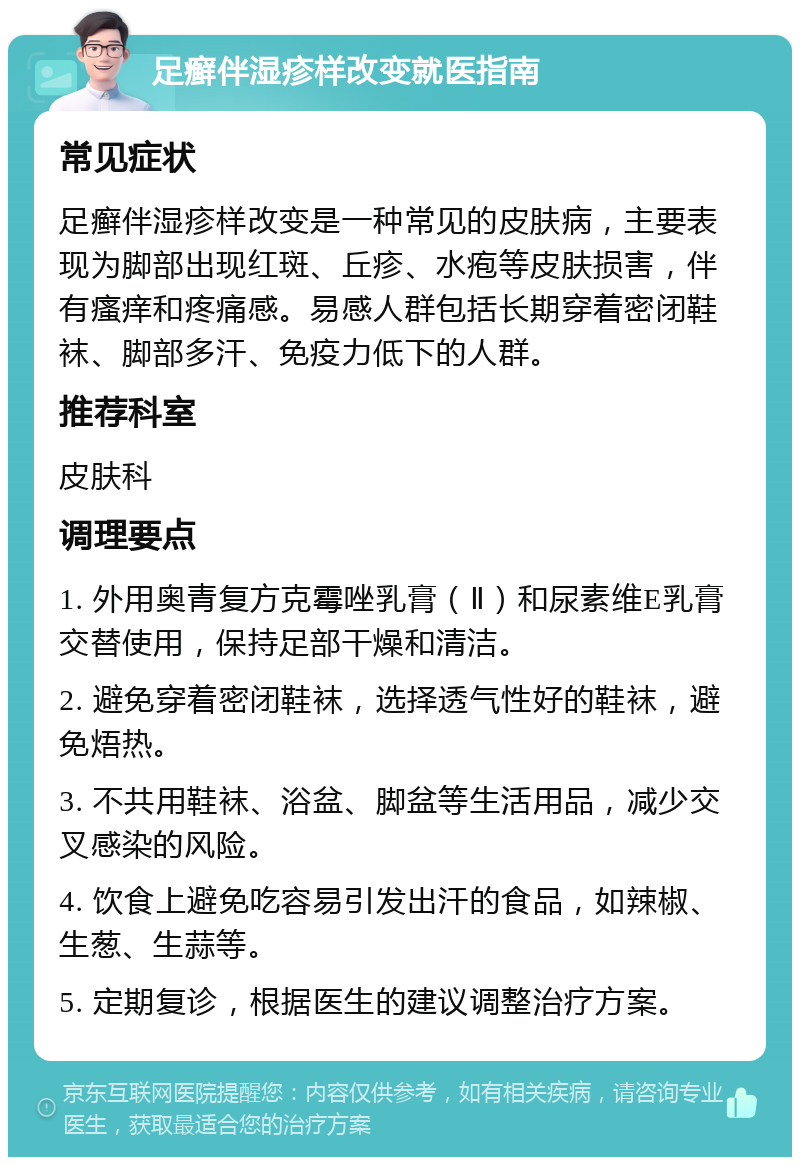 足癣伴湿疹样改变就医指南 常见症状 足癣伴湿疹样改变是一种常见的皮肤病，主要表现为脚部出现红斑、丘疹、水疱等皮肤损害，伴有瘙痒和疼痛感。易感人群包括长期穿着密闭鞋袜、脚部多汗、免疫力低下的人群。 推荐科室 皮肤科 调理要点 1. 外用奥青复方克霉唑乳膏（Ⅱ）和尿素维E乳膏交替使用，保持足部干燥和清洁。 2. 避免穿着密闭鞋袜，选择透气性好的鞋袜，避免焐热。 3. 不共用鞋袜、浴盆、脚盆等生活用品，减少交叉感染的风险。 4. 饮食上避免吃容易引发出汗的食品，如辣椒、生葱、生蒜等。 5. 定期复诊，根据医生的建议调整治疗方案。