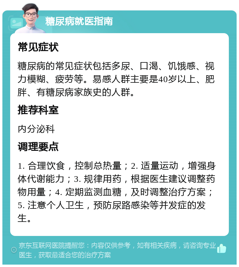 糖尿病就医指南 常见症状 糖尿病的常见症状包括多尿、口渴、饥饿感、视力模糊、疲劳等。易感人群主要是40岁以上、肥胖、有糖尿病家族史的人群。 推荐科室 内分泌科 调理要点 1. 合理饮食，控制总热量；2. 适量运动，增强身体代谢能力；3. 规律用药，根据医生建议调整药物用量；4. 定期监测血糖，及时调整治疗方案；5. 注意个人卫生，预防尿路感染等并发症的发生。