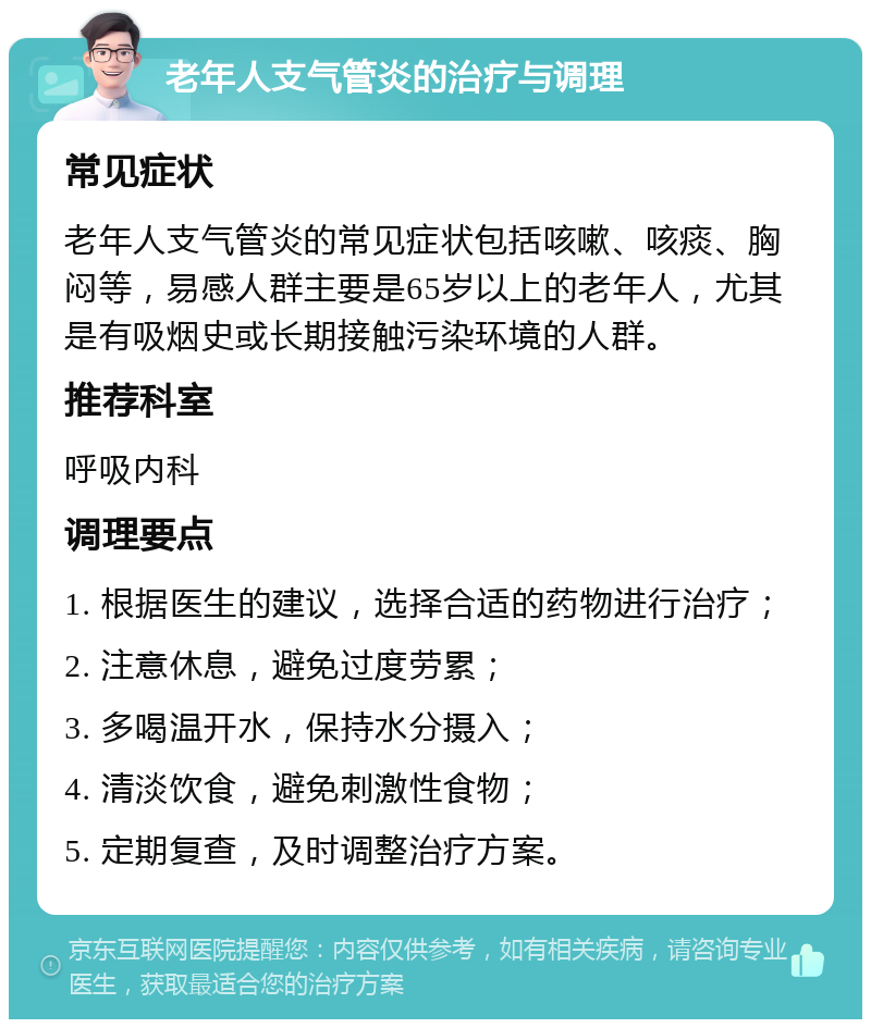 老年人支气管炎的治疗与调理 常见症状 老年人支气管炎的常见症状包括咳嗽、咳痰、胸闷等，易感人群主要是65岁以上的老年人，尤其是有吸烟史或长期接触污染环境的人群。 推荐科室 呼吸内科 调理要点 1. 根据医生的建议，选择合适的药物进行治疗； 2. 注意休息，避免过度劳累； 3. 多喝温开水，保持水分摄入； 4. 清淡饮食，避免刺激性食物； 5. 定期复查，及时调整治疗方案。