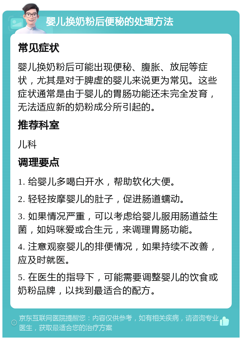 婴儿换奶粉后便秘的处理方法 常见症状 婴儿换奶粉后可能出现便秘、腹胀、放屁等症状，尤其是对于脾虚的婴儿来说更为常见。这些症状通常是由于婴儿的胃肠功能还未完全发育，无法适应新的奶粉成分所引起的。 推荐科室 儿科 调理要点 1. 给婴儿多喝白开水，帮助软化大便。 2. 轻轻按摩婴儿的肚子，促进肠道蠕动。 3. 如果情况严重，可以考虑给婴儿服用肠道益生菌，如妈咪爱或合生元，来调理胃肠功能。 4. 注意观察婴儿的排便情况，如果持续不改善，应及时就医。 5. 在医生的指导下，可能需要调整婴儿的饮食或奶粉品牌，以找到最适合的配方。