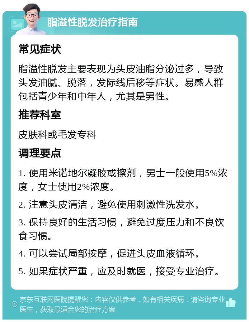 脂溢性脱发治疗指南 常见症状 脂溢性脱发主要表现为头皮油脂分泌过多，导致头发油腻、脱落，发际线后移等症状。易感人群包括青少年和中年人，尤其是男性。 推荐科室 皮肤科或毛发专科 调理要点 1. 使用米诺地尔凝胶或擦剂，男士一般使用5%浓度，女士使用2%浓度。 2. 注意头皮清洁，避免使用刺激性洗发水。 3. 保持良好的生活习惯，避免过度压力和不良饮食习惯。 4. 可以尝试局部按摩，促进头皮血液循环。 5. 如果症状严重，应及时就医，接受专业治疗。