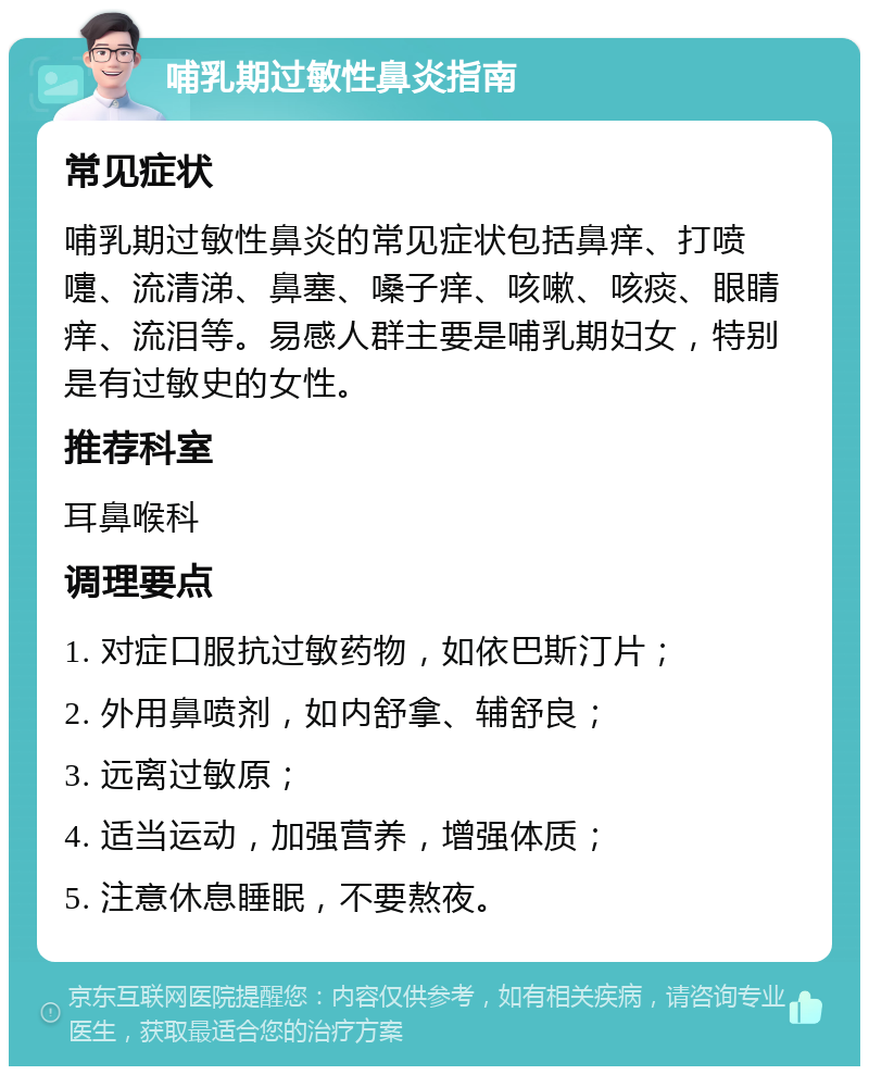 哺乳期过敏性鼻炎指南 常见症状 哺乳期过敏性鼻炎的常见症状包括鼻痒、打喷嚏、流清涕、鼻塞、嗓子痒、咳嗽、咳痰、眼睛痒、流泪等。易感人群主要是哺乳期妇女，特别是有过敏史的女性。 推荐科室 耳鼻喉科 调理要点 1. 对症口服抗过敏药物，如依巴斯汀片； 2. 外用鼻喷剂，如内舒拿、辅舒良； 3. 远离过敏原； 4. 适当运动，加强营养，增强体质； 5. 注意休息睡眠，不要熬夜。