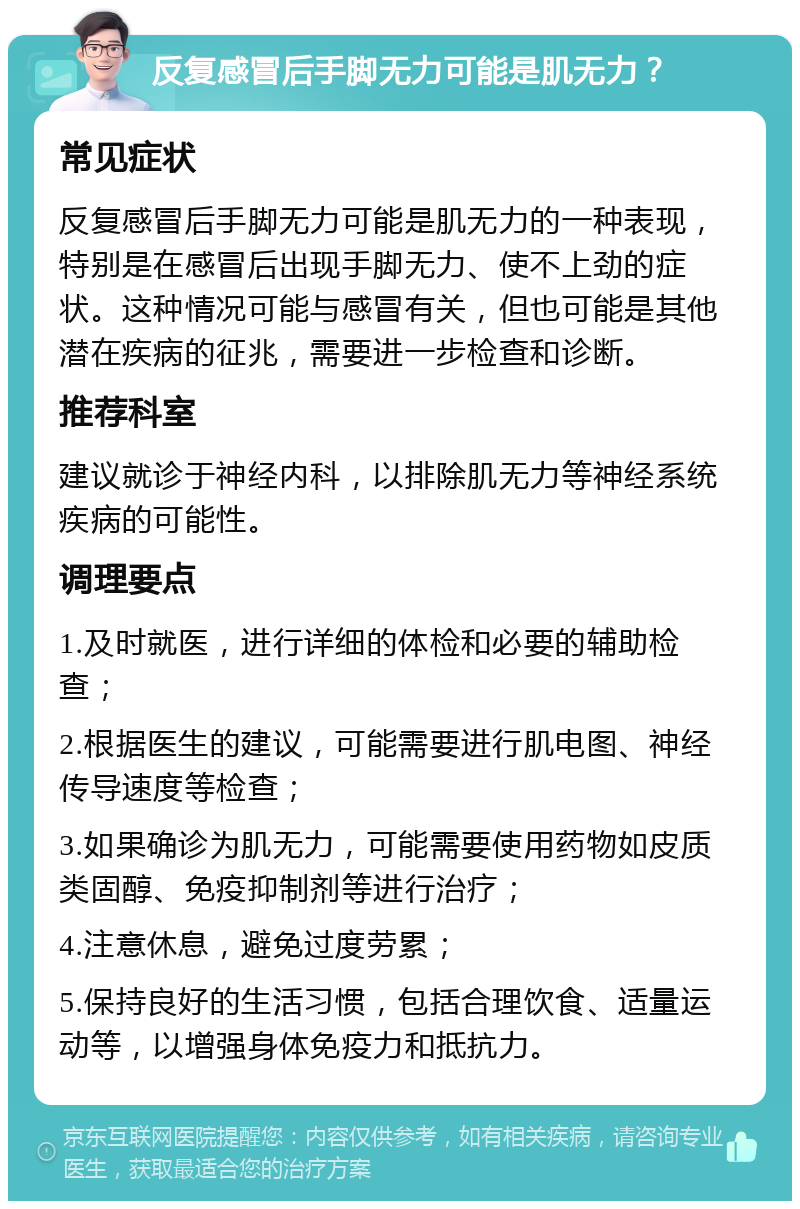 反复感冒后手脚无力可能是肌无力？ 常见症状 反复感冒后手脚无力可能是肌无力的一种表现，特别是在感冒后出现手脚无力、使不上劲的症状。这种情况可能与感冒有关，但也可能是其他潜在疾病的征兆，需要进一步检查和诊断。 推荐科室 建议就诊于神经内科，以排除肌无力等神经系统疾病的可能性。 调理要点 1.及时就医，进行详细的体检和必要的辅助检查； 2.根据医生的建议，可能需要进行肌电图、神经传导速度等检查； 3.如果确诊为肌无力，可能需要使用药物如皮质类固醇、免疫抑制剂等进行治疗； 4.注意休息，避免过度劳累； 5.保持良好的生活习惯，包括合理饮食、适量运动等，以增强身体免疫力和抵抗力。