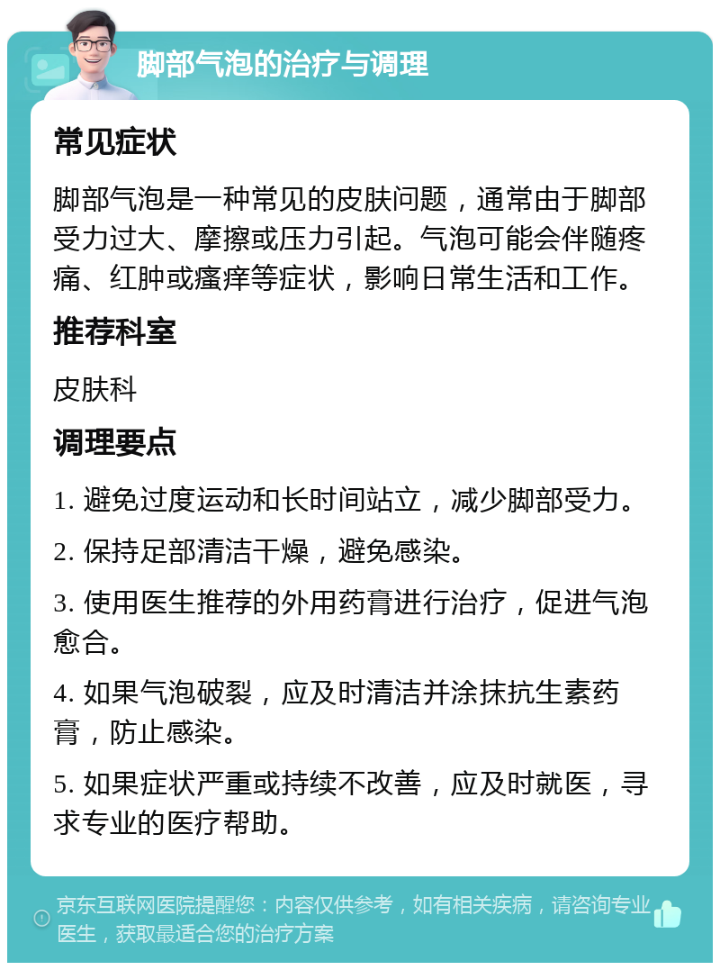 脚部气泡的治疗与调理 常见症状 脚部气泡是一种常见的皮肤问题，通常由于脚部受力过大、摩擦或压力引起。气泡可能会伴随疼痛、红肿或瘙痒等症状，影响日常生活和工作。 推荐科室 皮肤科 调理要点 1. 避免过度运动和长时间站立，减少脚部受力。 2. 保持足部清洁干燥，避免感染。 3. 使用医生推荐的外用药膏进行治疗，促进气泡愈合。 4. 如果气泡破裂，应及时清洁并涂抹抗生素药膏，防止感染。 5. 如果症状严重或持续不改善，应及时就医，寻求专业的医疗帮助。