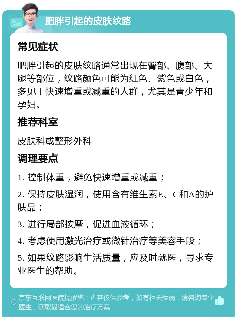 肥胖引起的皮肤纹路 常见症状 肥胖引起的皮肤纹路通常出现在臀部、腹部、大腿等部位，纹路颜色可能为红色、紫色或白色，多见于快速增重或减重的人群，尤其是青少年和孕妇。 推荐科室 皮肤科或整形外科 调理要点 1. 控制体重，避免快速增重或减重； 2. 保持皮肤湿润，使用含有维生素E、C和A的护肤品； 3. 进行局部按摩，促进血液循环； 4. 考虑使用激光治疗或微针治疗等美容手段； 5. 如果纹路影响生活质量，应及时就医，寻求专业医生的帮助。