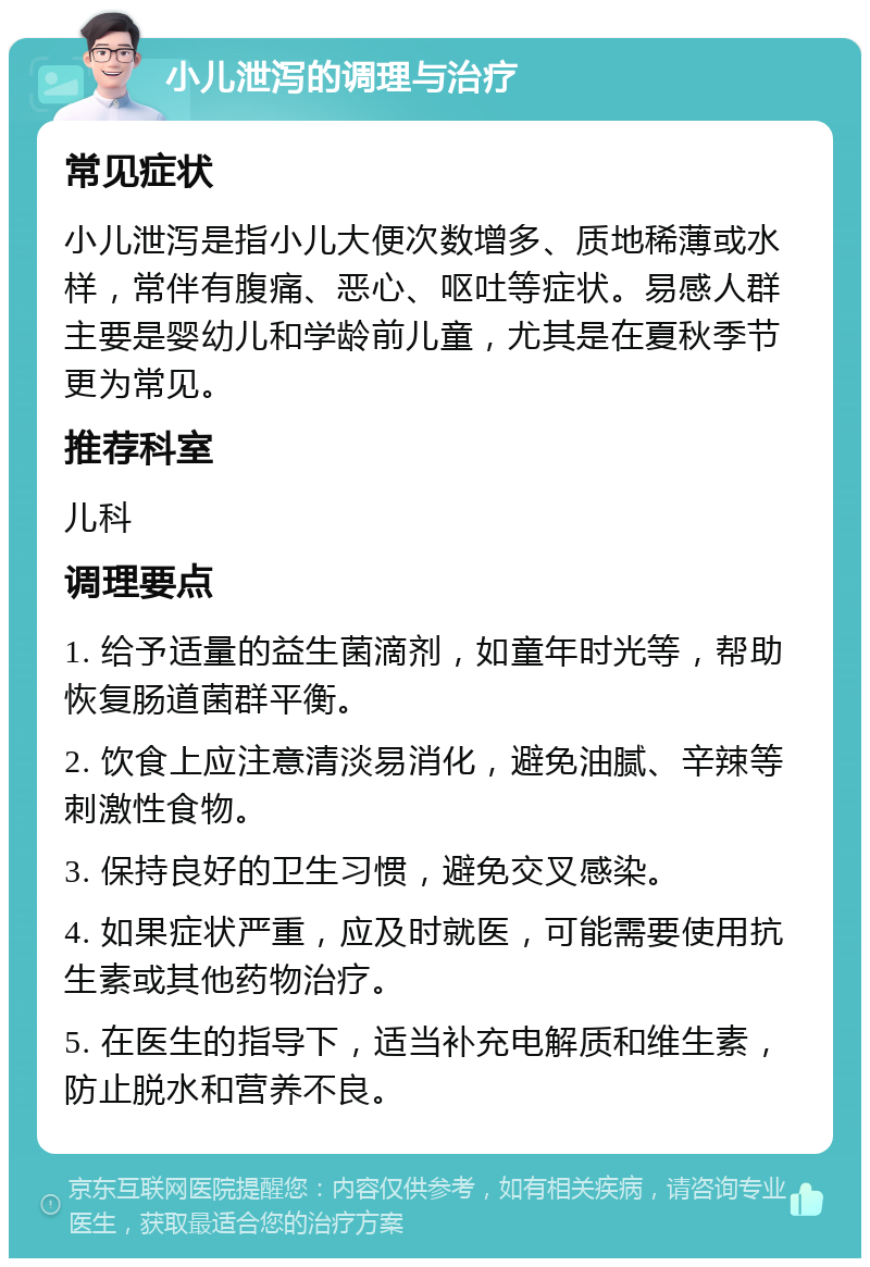 小儿泄泻的调理与治疗 常见症状 小儿泄泻是指小儿大便次数增多、质地稀薄或水样，常伴有腹痛、恶心、呕吐等症状。易感人群主要是婴幼儿和学龄前儿童，尤其是在夏秋季节更为常见。 推荐科室 儿科 调理要点 1. 给予适量的益生菌滴剂，如童年时光等，帮助恢复肠道菌群平衡。 2. 饮食上应注意清淡易消化，避免油腻、辛辣等刺激性食物。 3. 保持良好的卫生习惯，避免交叉感染。 4. 如果症状严重，应及时就医，可能需要使用抗生素或其他药物治疗。 5. 在医生的指导下，适当补充电解质和维生素，防止脱水和营养不良。