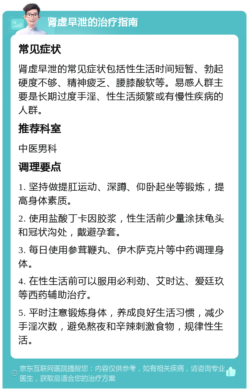 肾虚早泄的治疗指南 常见症状 肾虚早泄的常见症状包括性生活时间短暂、勃起硬度不够、精神疲乏、腰膝酸软等。易感人群主要是长期过度手淫、性生活频繁或有慢性疾病的人群。 推荐科室 中医男科 调理要点 1. 坚持做提肛运动、深蹲、仰卧起坐等锻炼，提高身体素质。 2. 使用盐酸丁卡因胶浆，性生活前少量涂抹龟头和冠状沟处，戴避孕套。 3. 每日使用参茸鞭丸、伊木萨克片等中药调理身体。 4. 在性生活前可以服用必利劲、艾时达、爱廷玖等西药辅助治疗。 5. 平时注意锻炼身体，养成良好生活习惯，减少手淫次数，避免熬夜和辛辣刺激食物，规律性生活。