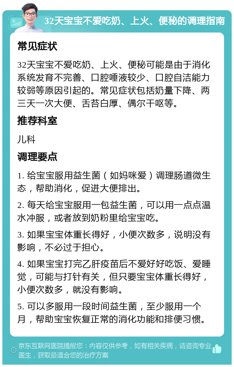 32天宝宝不爱吃奶、上火、便秘的调理指南 常见症状 32天宝宝不爱吃奶、上火、便秘可能是由于消化系统发育不完善、口腔唾液较少、口腔自洁能力较弱等原因引起的。常见症状包括奶量下降、两三天一次大便、舌苔白厚、偶尔干呕等。 推荐科室 儿科 调理要点 1. 给宝宝服用益生菌（如妈咪爱）调理肠道微生态，帮助消化，促进大便排出。 2. 每天给宝宝服用一包益生菌，可以用一点点温水冲服，或者放到奶粉里给宝宝吃。 3. 如果宝宝体重长得好，小便次数多，说明没有影响，不必过于担心。 4. 如果宝宝打完乙肝疫苗后不爱好好吃饭、爱睡觉，可能与打针有关，但只要宝宝体重长得好，小便次数多，就没有影响。 5. 可以多服用一段时间益生菌，至少服用一个月，帮助宝宝恢复正常的消化功能和排便习惯。