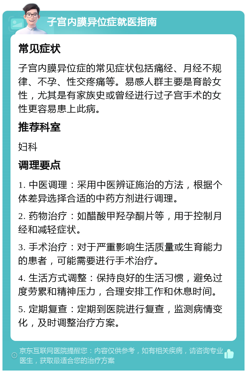 子宫内膜异位症就医指南 常见症状 子宫内膜异位症的常见症状包括痛经、月经不规律、不孕、性交疼痛等。易感人群主要是育龄女性，尤其是有家族史或曾经进行过子宫手术的女性更容易患上此病。 推荐科室 妇科 调理要点 1. 中医调理：采用中医辨证施治的方法，根据个体差异选择合适的中药方剂进行调理。 2. 药物治疗：如醋酸甲羟孕酮片等，用于控制月经和减轻症状。 3. 手术治疗：对于严重影响生活质量或生育能力的患者，可能需要进行手术治疗。 4. 生活方式调整：保持良好的生活习惯，避免过度劳累和精神压力，合理安排工作和休息时间。 5. 定期复查：定期到医院进行复查，监测病情变化，及时调整治疗方案。