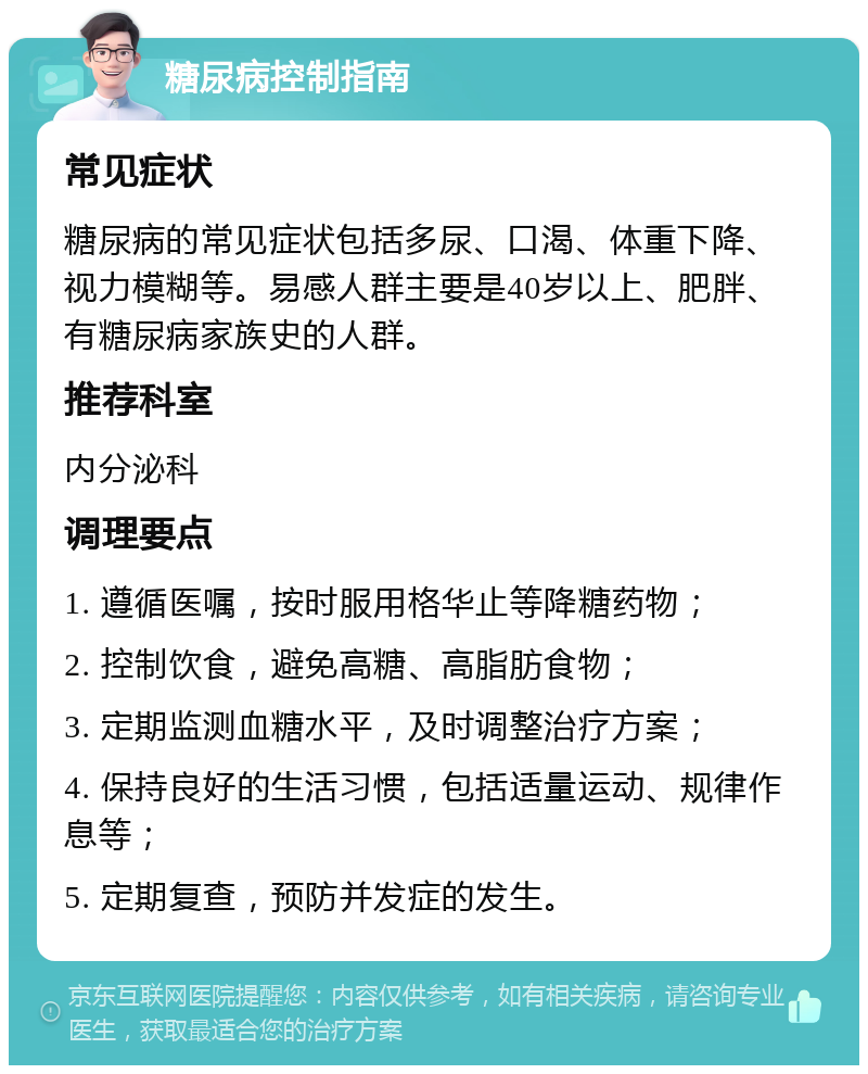 糖尿病控制指南 常见症状 糖尿病的常见症状包括多尿、口渴、体重下降、视力模糊等。易感人群主要是40岁以上、肥胖、有糖尿病家族史的人群。 推荐科室 内分泌科 调理要点 1. 遵循医嘱，按时服用格华止等降糖药物； 2. 控制饮食，避免高糖、高脂肪食物； 3. 定期监测血糖水平，及时调整治疗方案； 4. 保持良好的生活习惯，包括适量运动、规律作息等； 5. 定期复查，预防并发症的发生。