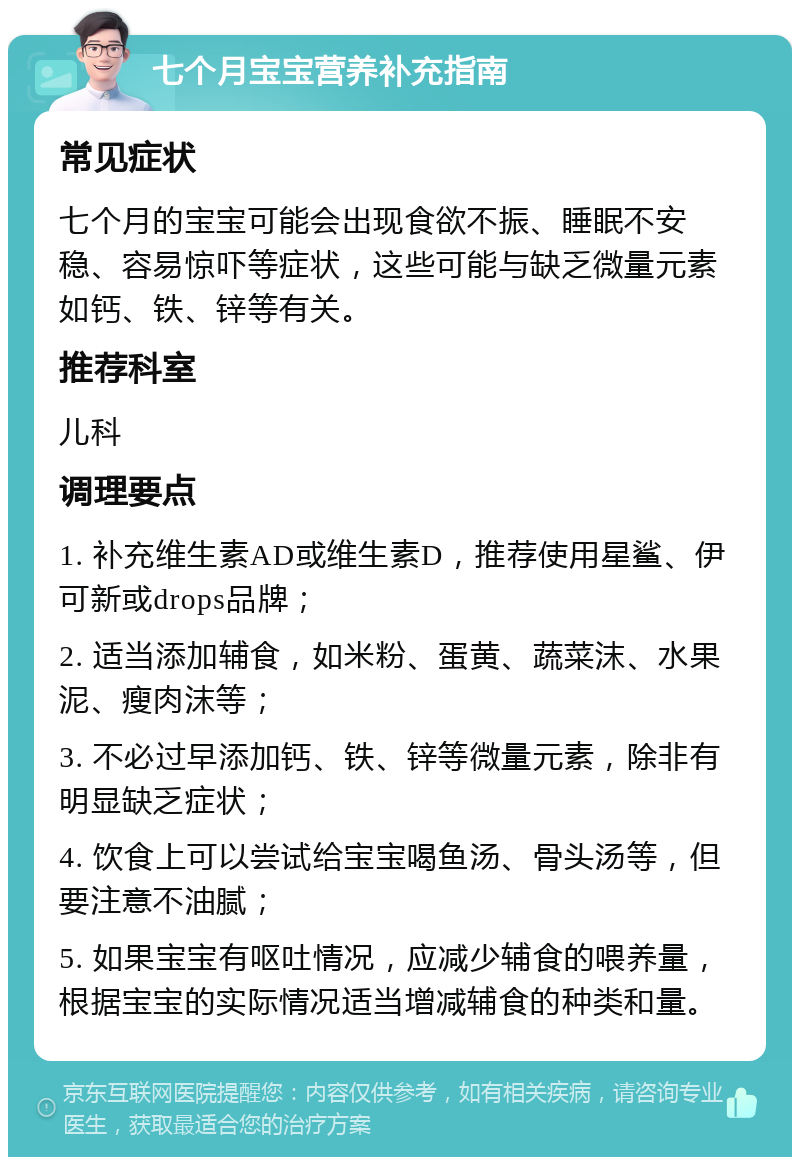 七个月宝宝营养补充指南 常见症状 七个月的宝宝可能会出现食欲不振、睡眠不安稳、容易惊吓等症状，这些可能与缺乏微量元素如钙、铁、锌等有关。 推荐科室 儿科 调理要点 1. 补充维生素AD或维生素D，推荐使用星鲨、伊可新或drops品牌； 2. 适当添加辅食，如米粉、蛋黄、蔬菜沫、水果泥、瘦肉沫等； 3. 不必过早添加钙、铁、锌等微量元素，除非有明显缺乏症状； 4. 饮食上可以尝试给宝宝喝鱼汤、骨头汤等，但要注意不油腻； 5. 如果宝宝有呕吐情况，应减少辅食的喂养量，根据宝宝的实际情况适当增减辅食的种类和量。