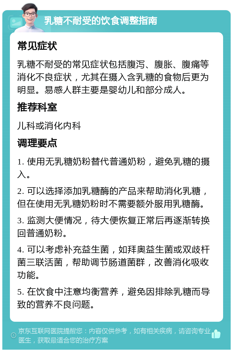 乳糖不耐受的饮食调整指南 常见症状 乳糖不耐受的常见症状包括腹泻、腹胀、腹痛等消化不良症状，尤其在摄入含乳糖的食物后更为明显。易感人群主要是婴幼儿和部分成人。 推荐科室 儿科或消化内科 调理要点 1. 使用无乳糖奶粉替代普通奶粉，避免乳糖的摄入。 2. 可以选择添加乳糖酶的产品来帮助消化乳糖，但在使用无乳糖奶粉时不需要额外服用乳糖酶。 3. 监测大便情况，待大便恢复正常后再逐渐转换回普通奶粉。 4. 可以考虑补充益生菌，如拜奥益生菌或双歧杆菌三联活菌，帮助调节肠道菌群，改善消化吸收功能。 5. 在饮食中注意均衡营养，避免因排除乳糖而导致的营养不良问题。