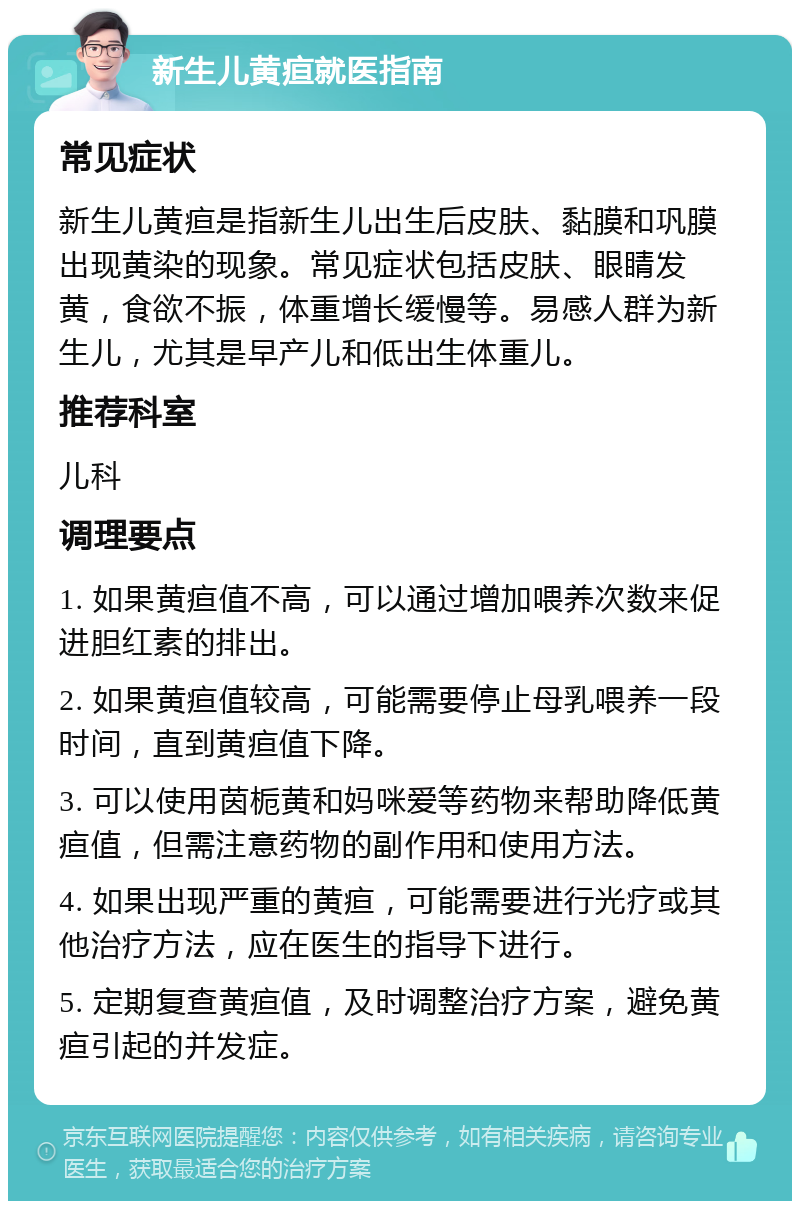 新生儿黄疸就医指南 常见症状 新生儿黄疸是指新生儿出生后皮肤、黏膜和巩膜出现黄染的现象。常见症状包括皮肤、眼睛发黄，食欲不振，体重增长缓慢等。易感人群为新生儿，尤其是早产儿和低出生体重儿。 推荐科室 儿科 调理要点 1. 如果黄疸值不高，可以通过增加喂养次数来促进胆红素的排出。 2. 如果黄疸值较高，可能需要停止母乳喂养一段时间，直到黄疸值下降。 3. 可以使用茵栀黄和妈咪爱等药物来帮助降低黄疸值，但需注意药物的副作用和使用方法。 4. 如果出现严重的黄疸，可能需要进行光疗或其他治疗方法，应在医生的指导下进行。 5. 定期复查黄疸值，及时调整治疗方案，避免黄疸引起的并发症。