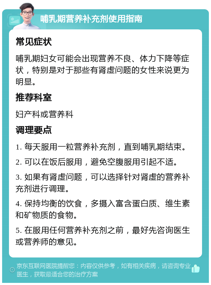 哺乳期营养补充剂使用指南 常见症状 哺乳期妇女可能会出现营养不良、体力下降等症状，特别是对于那些有肾虚问题的女性来说更为明显。 推荐科室 妇产科或营养科 调理要点 1. 每天服用一粒营养补充剂，直到哺乳期结束。 2. 可以在饭后服用，避免空腹服用引起不适。 3. 如果有肾虚问题，可以选择针对肾虚的营养补充剂进行调理。 4. 保持均衡的饮食，多摄入富含蛋白质、维生素和矿物质的食物。 5. 在服用任何营养补充剂之前，最好先咨询医生或营养师的意见。