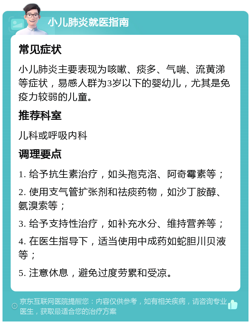 小儿肺炎就医指南 常见症状 小儿肺炎主要表现为咳嗽、痰多、气喘、流黄涕等症状，易感人群为3岁以下的婴幼儿，尤其是免疫力较弱的儿童。 推荐科室 儿科或呼吸内科 调理要点 1. 给予抗生素治疗，如头孢克洛、阿奇霉素等； 2. 使用支气管扩张剂和祛痰药物，如沙丁胺醇、氨溴索等； 3. 给予支持性治疗，如补充水分、维持营养等； 4. 在医生指导下，适当使用中成药如蛇胆川贝液等； 5. 注意休息，避免过度劳累和受凉。