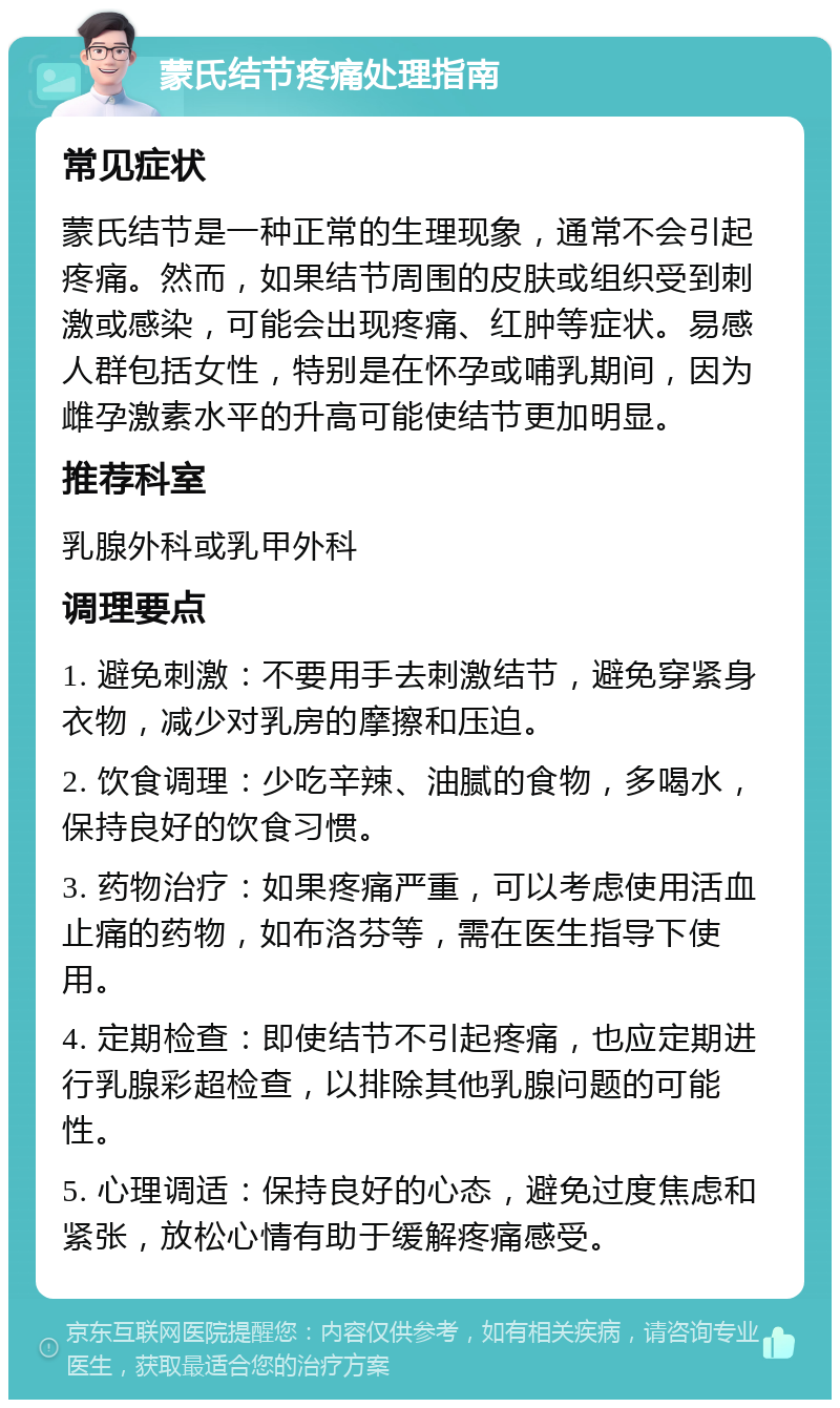 蒙氏结节疼痛处理指南 常见症状 蒙氏结节是一种正常的生理现象，通常不会引起疼痛。然而，如果结节周围的皮肤或组织受到刺激或感染，可能会出现疼痛、红肿等症状。易感人群包括女性，特别是在怀孕或哺乳期间，因为雌孕激素水平的升高可能使结节更加明显。 推荐科室 乳腺外科或乳甲外科 调理要点 1. 避免刺激：不要用手去刺激结节，避免穿紧身衣物，减少对乳房的摩擦和压迫。 2. 饮食调理：少吃辛辣、油腻的食物，多喝水，保持良好的饮食习惯。 3. 药物治疗：如果疼痛严重，可以考虑使用活血止痛的药物，如布洛芬等，需在医生指导下使用。 4. 定期检查：即使结节不引起疼痛，也应定期进行乳腺彩超检查，以排除其他乳腺问题的可能性。 5. 心理调适：保持良好的心态，避免过度焦虑和紧张，放松心情有助于缓解疼痛感受。