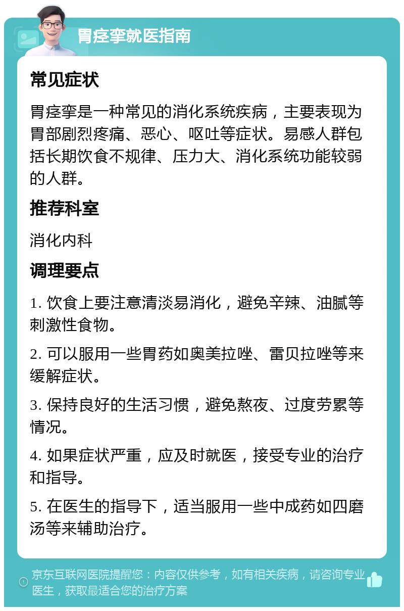 胃痉挛就医指南 常见症状 胃痉挛是一种常见的消化系统疾病，主要表现为胃部剧烈疼痛、恶心、呕吐等症状。易感人群包括长期饮食不规律、压力大、消化系统功能较弱的人群。 推荐科室 消化内科 调理要点 1. 饮食上要注意清淡易消化，避免辛辣、油腻等刺激性食物。 2. 可以服用一些胃药如奥美拉唑、雷贝拉唑等来缓解症状。 3. 保持良好的生活习惯，避免熬夜、过度劳累等情况。 4. 如果症状严重，应及时就医，接受专业的治疗和指导。 5. 在医生的指导下，适当服用一些中成药如四磨汤等来辅助治疗。