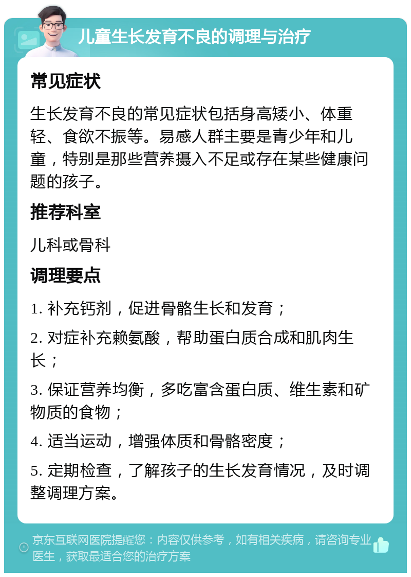 儿童生长发育不良的调理与治疗 常见症状 生长发育不良的常见症状包括身高矮小、体重轻、食欲不振等。易感人群主要是青少年和儿童，特别是那些营养摄入不足或存在某些健康问题的孩子。 推荐科室 儿科或骨科 调理要点 1. 补充钙剂，促进骨骼生长和发育； 2. 对症补充赖氨酸，帮助蛋白质合成和肌肉生长； 3. 保证营养均衡，多吃富含蛋白质、维生素和矿物质的食物； 4. 适当运动，增强体质和骨骼密度； 5. 定期检查，了解孩子的生长发育情况，及时调整调理方案。