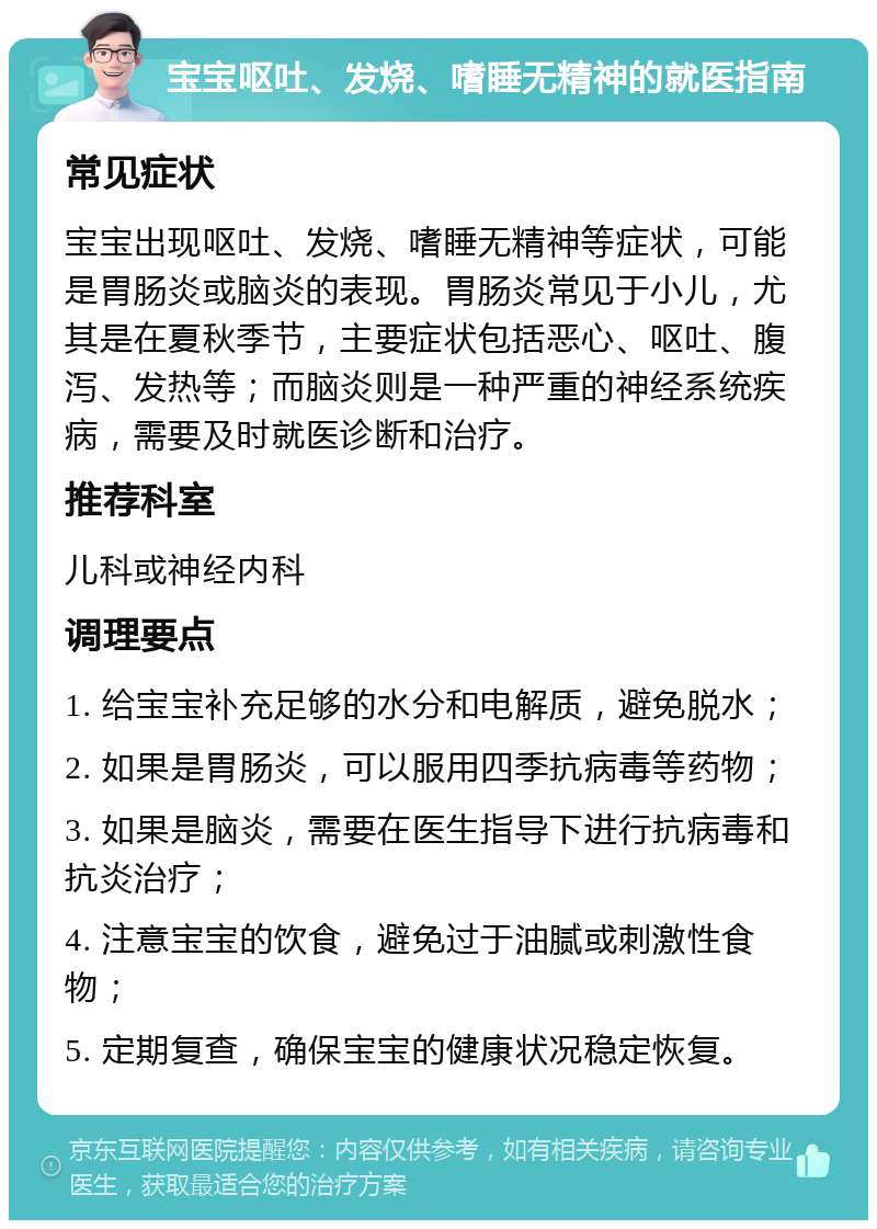 宝宝呕吐、发烧、嗜睡无精神的就医指南 常见症状 宝宝出现呕吐、发烧、嗜睡无精神等症状，可能是胃肠炎或脑炎的表现。胃肠炎常见于小儿，尤其是在夏秋季节，主要症状包括恶心、呕吐、腹泻、发热等；而脑炎则是一种严重的神经系统疾病，需要及时就医诊断和治疗。 推荐科室 儿科或神经内科 调理要点 1. 给宝宝补充足够的水分和电解质，避免脱水； 2. 如果是胃肠炎，可以服用四季抗病毒等药物； 3. 如果是脑炎，需要在医生指导下进行抗病毒和抗炎治疗； 4. 注意宝宝的饮食，避免过于油腻或刺激性食物； 5. 定期复查，确保宝宝的健康状况稳定恢复。