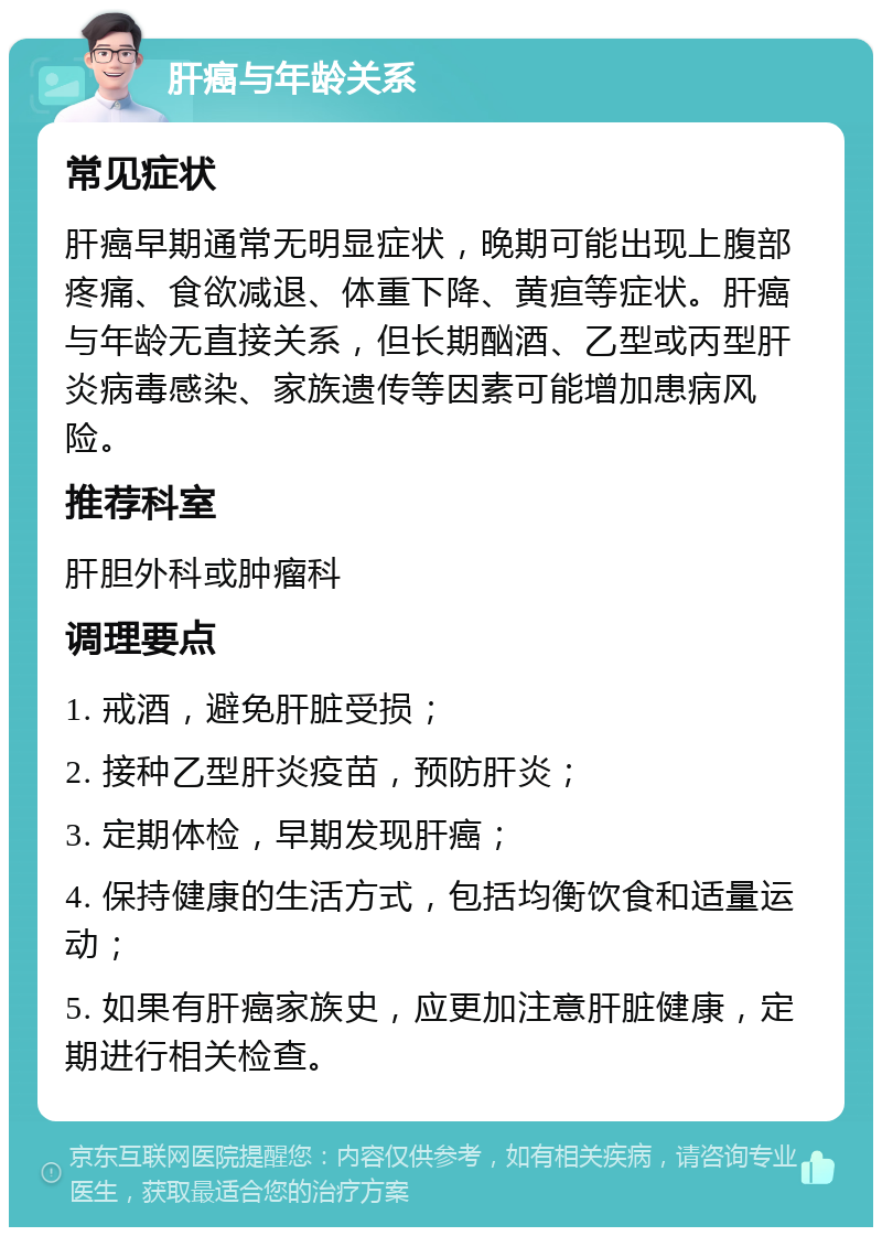 肝癌与年龄关系 常见症状 肝癌早期通常无明显症状，晚期可能出现上腹部疼痛、食欲减退、体重下降、黄疸等症状。肝癌与年龄无直接关系，但长期酗酒、乙型或丙型肝炎病毒感染、家族遗传等因素可能增加患病风险。 推荐科室 肝胆外科或肿瘤科 调理要点 1. 戒酒，避免肝脏受损； 2. 接种乙型肝炎疫苗，预防肝炎； 3. 定期体检，早期发现肝癌； 4. 保持健康的生活方式，包括均衡饮食和适量运动； 5. 如果有肝癌家族史，应更加注意肝脏健康，定期进行相关检查。