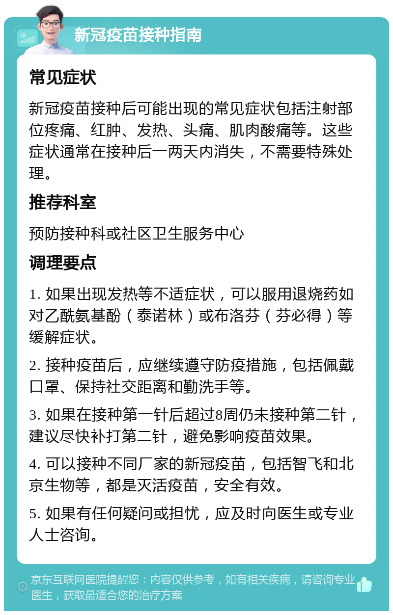 新冠疫苗接种指南 常见症状 新冠疫苗接种后可能出现的常见症状包括注射部位疼痛、红肿、发热、头痛、肌肉酸痛等。这些症状通常在接种后一两天内消失，不需要特殊处理。 推荐科室 预防接种科或社区卫生服务中心 调理要点 1. 如果出现发热等不适症状，可以服用退烧药如对乙酰氨基酚（泰诺林）或布洛芬（芬必得）等缓解症状。 2. 接种疫苗后，应继续遵守防疫措施，包括佩戴口罩、保持社交距离和勤洗手等。 3. 如果在接种第一针后超过8周仍未接种第二针，建议尽快补打第二针，避免影响疫苗效果。 4. 可以接种不同厂家的新冠疫苗，包括智飞和北京生物等，都是灭活疫苗，安全有效。 5. 如果有任何疑问或担忧，应及时向医生或专业人士咨询。