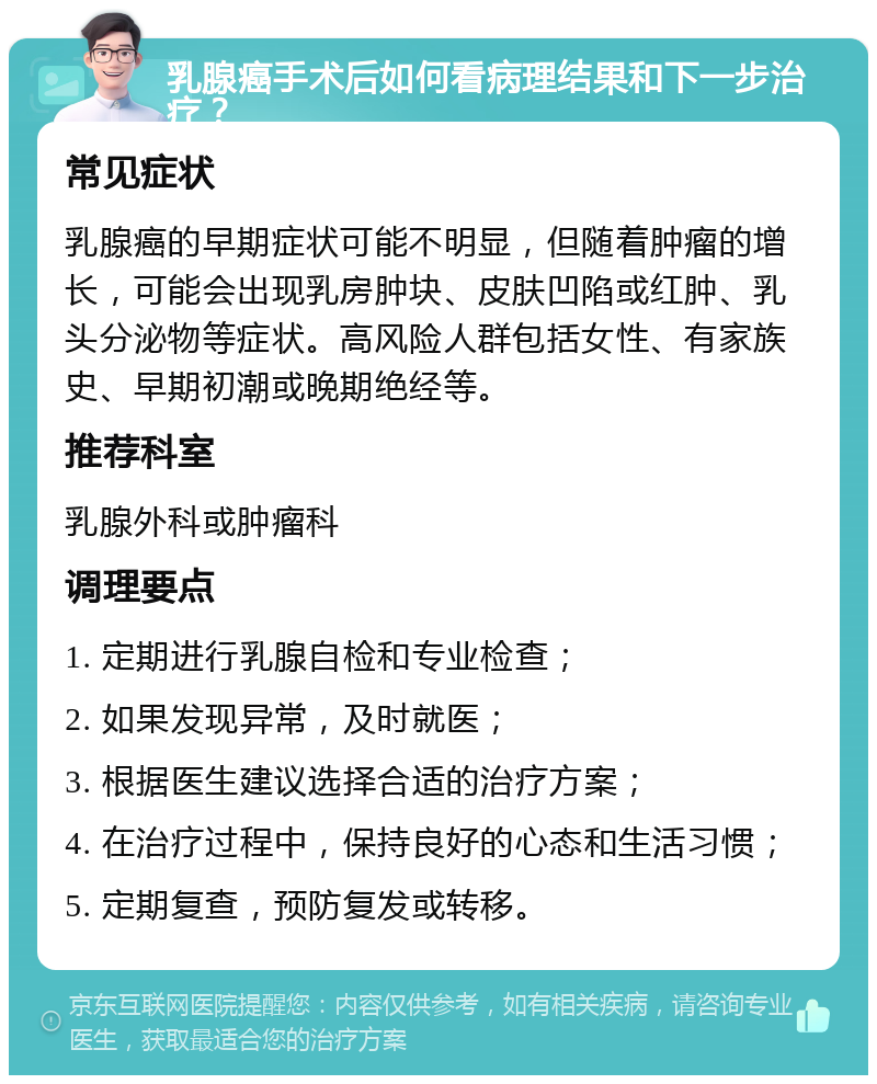 乳腺癌手术后如何看病理结果和下一步治疗？ 常见症状 乳腺癌的早期症状可能不明显，但随着肿瘤的增长，可能会出现乳房肿块、皮肤凹陷或红肿、乳头分泌物等症状。高风险人群包括女性、有家族史、早期初潮或晚期绝经等。 推荐科室 乳腺外科或肿瘤科 调理要点 1. 定期进行乳腺自检和专业检查； 2. 如果发现异常，及时就医； 3. 根据医生建议选择合适的治疗方案； 4. 在治疗过程中，保持良好的心态和生活习惯； 5. 定期复查，预防复发或转移。