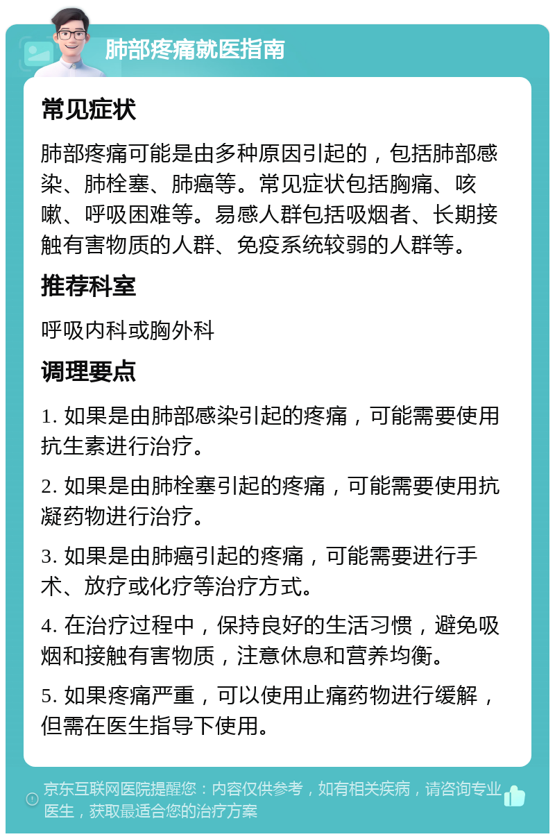 肺部疼痛就医指南 常见症状 肺部疼痛可能是由多种原因引起的，包括肺部感染、肺栓塞、肺癌等。常见症状包括胸痛、咳嗽、呼吸困难等。易感人群包括吸烟者、长期接触有害物质的人群、免疫系统较弱的人群等。 推荐科室 呼吸内科或胸外科 调理要点 1. 如果是由肺部感染引起的疼痛，可能需要使用抗生素进行治疗。 2. 如果是由肺栓塞引起的疼痛，可能需要使用抗凝药物进行治疗。 3. 如果是由肺癌引起的疼痛，可能需要进行手术、放疗或化疗等治疗方式。 4. 在治疗过程中，保持良好的生活习惯，避免吸烟和接触有害物质，注意休息和营养均衡。 5. 如果疼痛严重，可以使用止痛药物进行缓解，但需在医生指导下使用。