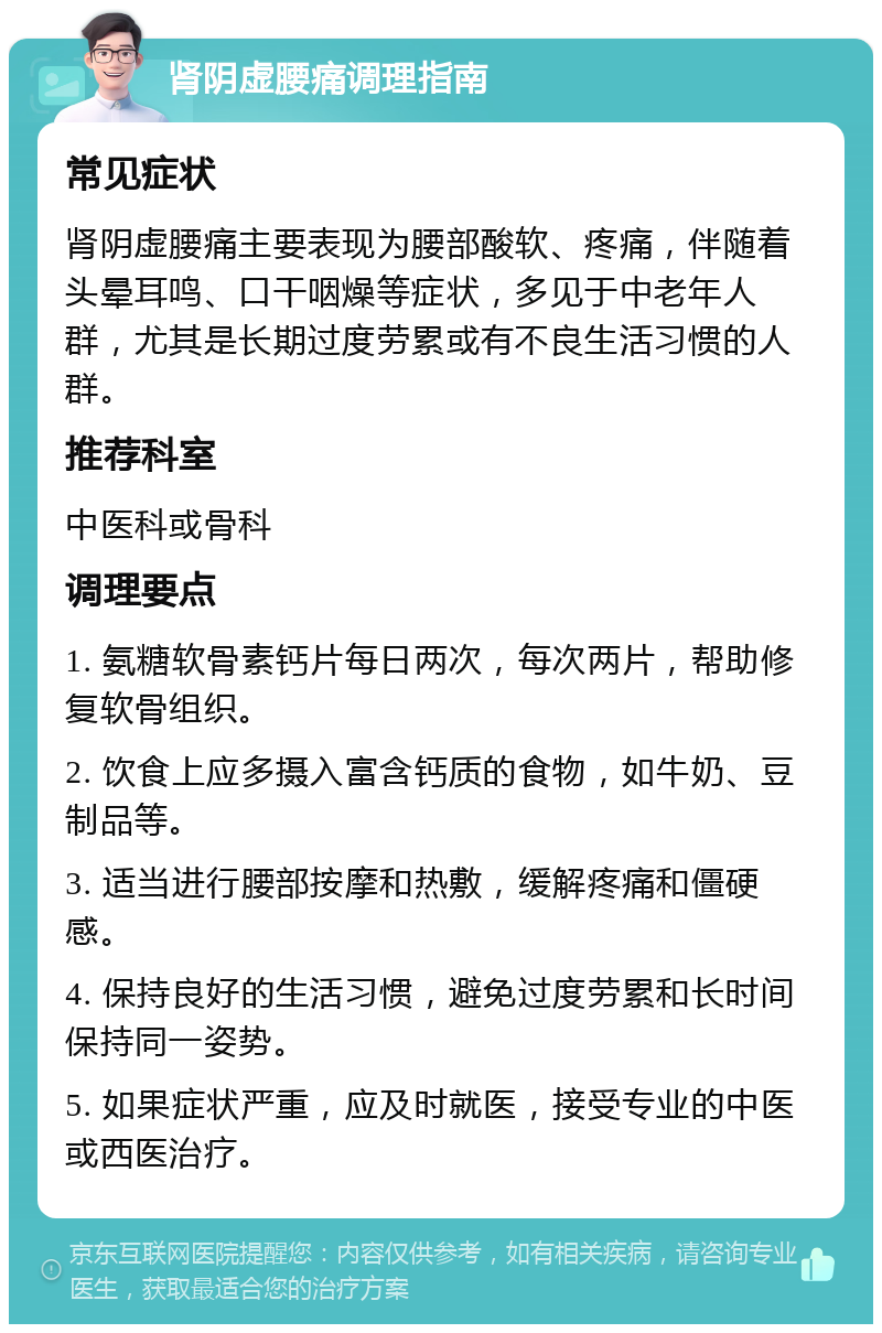 肾阴虚腰痛调理指南 常见症状 肾阴虚腰痛主要表现为腰部酸软、疼痛，伴随着头晕耳鸣、口干咽燥等症状，多见于中老年人群，尤其是长期过度劳累或有不良生活习惯的人群。 推荐科室 中医科或骨科 调理要点 1. 氨糖软骨素钙片每日两次，每次两片，帮助修复软骨组织。 2. 饮食上应多摄入富含钙质的食物，如牛奶、豆制品等。 3. 适当进行腰部按摩和热敷，缓解疼痛和僵硬感。 4. 保持良好的生活习惯，避免过度劳累和长时间保持同一姿势。 5. 如果症状严重，应及时就医，接受专业的中医或西医治疗。