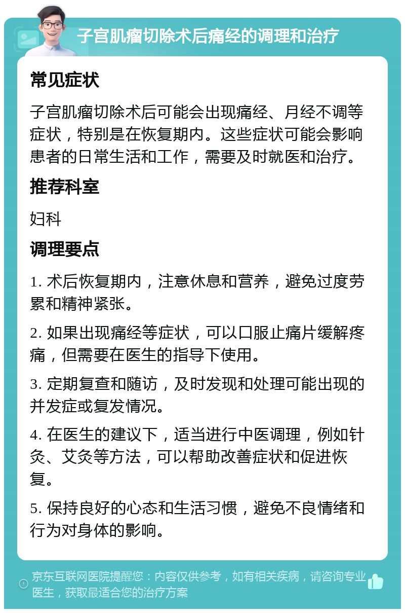 子宫肌瘤切除术后痛经的调理和治疗 常见症状 子宫肌瘤切除术后可能会出现痛经、月经不调等症状，特别是在恢复期内。这些症状可能会影响患者的日常生活和工作，需要及时就医和治疗。 推荐科室 妇科 调理要点 1. 术后恢复期内，注意休息和营养，避免过度劳累和精神紧张。 2. 如果出现痛经等症状，可以口服止痛片缓解疼痛，但需要在医生的指导下使用。 3. 定期复查和随访，及时发现和处理可能出现的并发症或复发情况。 4. 在医生的建议下，适当进行中医调理，例如针灸、艾灸等方法，可以帮助改善症状和促进恢复。 5. 保持良好的心态和生活习惯，避免不良情绪和行为对身体的影响。