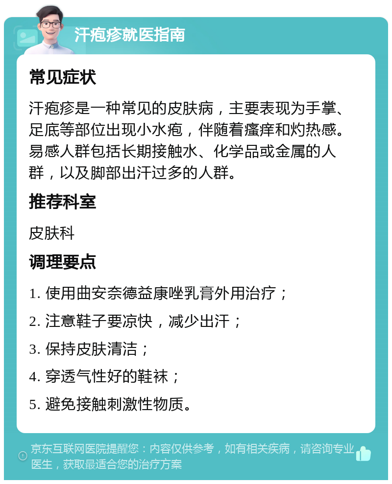 汗疱疹就医指南 常见症状 汗疱疹是一种常见的皮肤病，主要表现为手掌、足底等部位出现小水疱，伴随着瘙痒和灼热感。易感人群包括长期接触水、化学品或金属的人群，以及脚部出汗过多的人群。 推荐科室 皮肤科 调理要点 1. 使用曲安奈德益康唑乳膏外用治疗； 2. 注意鞋子要凉快，减少出汗； 3. 保持皮肤清洁； 4. 穿透气性好的鞋袜； 5. 避免接触刺激性物质。