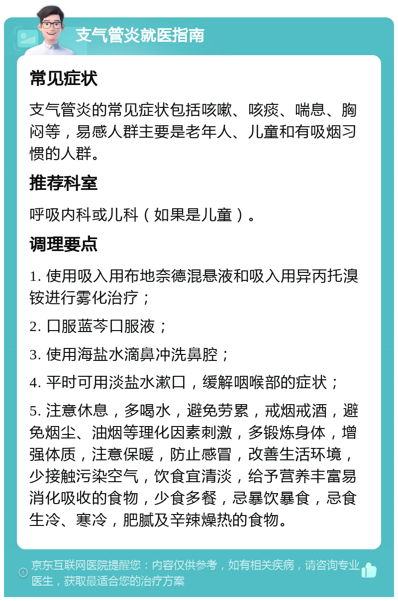 支气管炎就医指南 常见症状 支气管炎的常见症状包括咳嗽、咳痰、喘息、胸闷等，易感人群主要是老年人、儿童和有吸烟习惯的人群。 推荐科室 呼吸内科或儿科（如果是儿童）。 调理要点 1. 使用吸入用布地奈德混悬液和吸入用异丙托溴铵进行雾化治疗； 2. 口服蓝芩口服液； 3. 使用海盐水滴鼻冲洗鼻腔； 4. 平时可用淡盐水漱口，缓解咽喉部的症状； 5. 注意休息，多喝水，避免劳累，戒烟戒酒，避免烟尘、油烟等理化因素刺激，多锻炼身体，增强体质，注意保暖，防止感冒，改善生活环境，少接触污染空气，饮食宜清淡，给予营养丰富易消化吸收的食物，少食多餐，忌暴饮暴食，忌食生冷、寒冷，肥腻及辛辣燥热的食物。