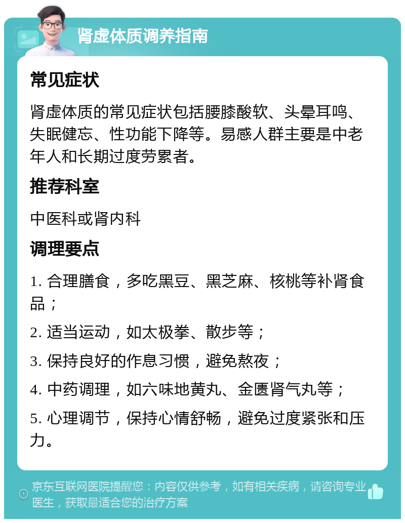 肾虚体质调养指南 常见症状 肾虚体质的常见症状包括腰膝酸软、头晕耳鸣、失眠健忘、性功能下降等。易感人群主要是中老年人和长期过度劳累者。 推荐科室 中医科或肾内科 调理要点 1. 合理膳食，多吃黑豆、黑芝麻、核桃等补肾食品； 2. 适当运动，如太极拳、散步等； 3. 保持良好的作息习惯，避免熬夜； 4. 中药调理，如六味地黄丸、金匮肾气丸等； 5. 心理调节，保持心情舒畅，避免过度紧张和压力。