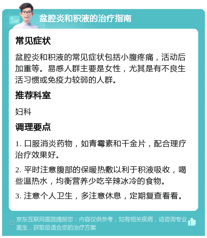 盆腔炎和积液的治疗指南 常见症状 盆腔炎和积液的常见症状包括小腹疼痛，活动后加重等。易感人群主要是女性，尤其是有不良生活习惯或免疫力较弱的人群。 推荐科室 妇科 调理要点 1. 口服消炎药物，如青霉素和千金片，配合理疗治疗效果好。 2. 平时注意腹部的保暖热敷以利于积液吸收，喝些温热水，均衡营养少吃辛辣冰冷的食物。 3. 注意个人卫生，多注意休息，定期复查看看。