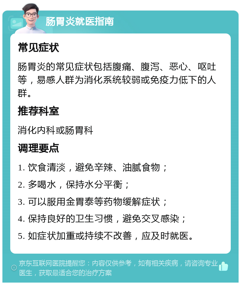 肠胃炎就医指南 常见症状 肠胃炎的常见症状包括腹痛、腹泻、恶心、呕吐等，易感人群为消化系统较弱或免疫力低下的人群。 推荐科室 消化内科或肠胃科 调理要点 1. 饮食清淡，避免辛辣、油腻食物； 2. 多喝水，保持水分平衡； 3. 可以服用金胃泰等药物缓解症状； 4. 保持良好的卫生习惯，避免交叉感染； 5. 如症状加重或持续不改善，应及时就医。