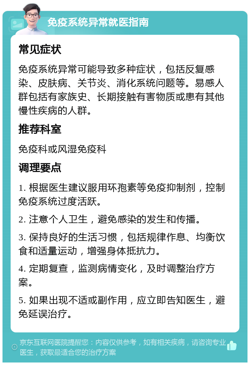 免疫系统异常就医指南 常见症状 免疫系统异常可能导致多种症状，包括反复感染、皮肤病、关节炎、消化系统问题等。易感人群包括有家族史、长期接触有害物质或患有其他慢性疾病的人群。 推荐科室 免疫科或风湿免疫科 调理要点 1. 根据医生建议服用环孢素等免疫抑制剂，控制免疫系统过度活跃。 2. 注意个人卫生，避免感染的发生和传播。 3. 保持良好的生活习惯，包括规律作息、均衡饮食和适量运动，增强身体抵抗力。 4. 定期复查，监测病情变化，及时调整治疗方案。 5. 如果出现不适或副作用，应立即告知医生，避免延误治疗。