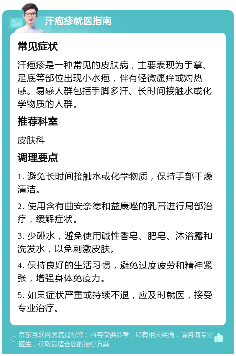 汗疱疹就医指南 常见症状 汗疱疹是一种常见的皮肤病，主要表现为手掌、足底等部位出现小水疱，伴有轻微瘙痒或灼热感。易感人群包括手脚多汗、长时间接触水或化学物质的人群。 推荐科室 皮肤科 调理要点 1. 避免长时间接触水或化学物质，保持手部干燥清洁。 2. 使用含有曲安奈德和益康唑的乳膏进行局部治疗，缓解症状。 3. 少碰水，避免使用碱性香皂、肥皂、沐浴露和洗发水，以免刺激皮肤。 4. 保持良好的生活习惯，避免过度疲劳和精神紧张，增强身体免疫力。 5. 如果症状严重或持续不退，应及时就医，接受专业治疗。