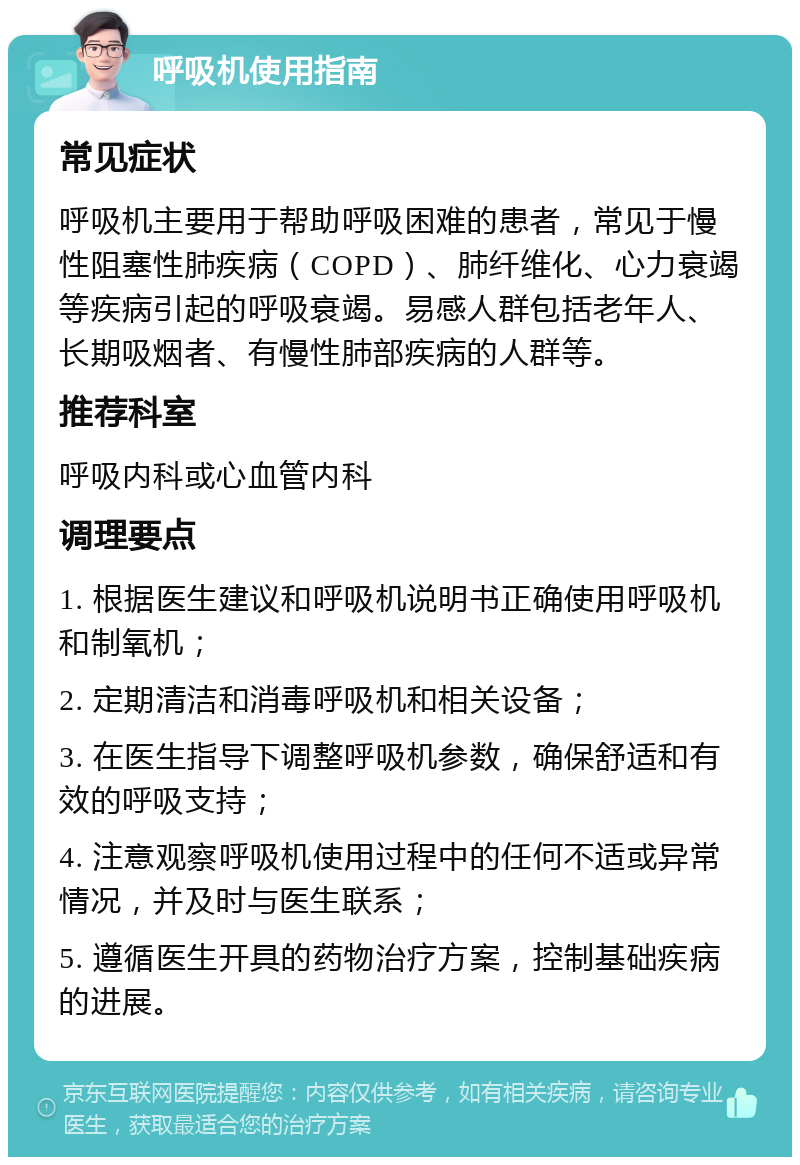 呼吸机使用指南 常见症状 呼吸机主要用于帮助呼吸困难的患者，常见于慢性阻塞性肺疾病（COPD）、肺纤维化、心力衰竭等疾病引起的呼吸衰竭。易感人群包括老年人、长期吸烟者、有慢性肺部疾病的人群等。 推荐科室 呼吸内科或心血管内科 调理要点 1. 根据医生建议和呼吸机说明书正确使用呼吸机和制氧机； 2. 定期清洁和消毒呼吸机和相关设备； 3. 在医生指导下调整呼吸机参数，确保舒适和有效的呼吸支持； 4. 注意观察呼吸机使用过程中的任何不适或异常情况，并及时与医生联系； 5. 遵循医生开具的药物治疗方案，控制基础疾病的进展。