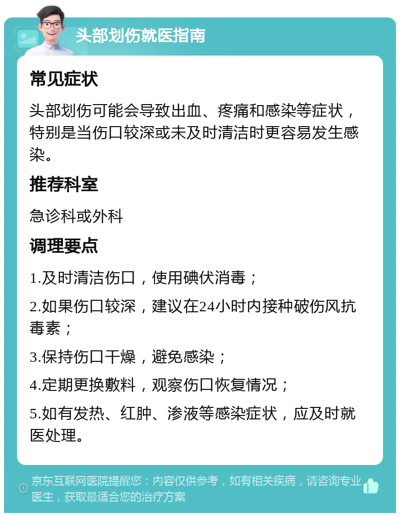 头部划伤就医指南 常见症状 头部划伤可能会导致出血、疼痛和感染等症状，特别是当伤口较深或未及时清洁时更容易发生感染。 推荐科室 急诊科或外科 调理要点 1.及时清洁伤口，使用碘伏消毒； 2.如果伤口较深，建议在24小时内接种破伤风抗毒素； 3.保持伤口干燥，避免感染； 4.定期更换敷料，观察伤口恢复情况； 5.如有发热、红肿、渗液等感染症状，应及时就医处理。