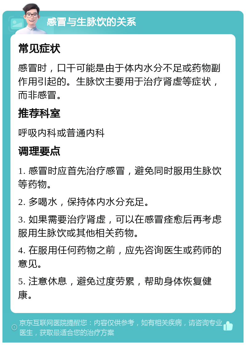 感冒与生脉饮的关系 常见症状 感冒时，口干可能是由于体内水分不足或药物副作用引起的。生脉饮主要用于治疗肾虚等症状，而非感冒。 推荐科室 呼吸内科或普通内科 调理要点 1. 感冒时应首先治疗感冒，避免同时服用生脉饮等药物。 2. 多喝水，保持体内水分充足。 3. 如果需要治疗肾虚，可以在感冒痊愈后再考虑服用生脉饮或其他相关药物。 4. 在服用任何药物之前，应先咨询医生或药师的意见。 5. 注意休息，避免过度劳累，帮助身体恢复健康。