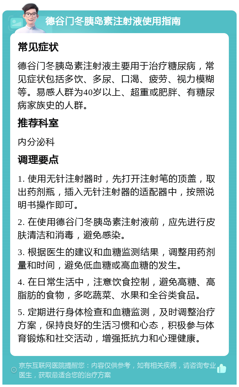 德谷门冬胰岛素注射液使用指南 常见症状 德谷门冬胰岛素注射液主要用于治疗糖尿病，常见症状包括多饮、多尿、口渴、疲劳、视力模糊等。易感人群为40岁以上、超重或肥胖、有糖尿病家族史的人群。 推荐科室 内分泌科 调理要点 1. 使用无针注射器时，先打开注射笔的顶盖，取出药剂瓶，插入无针注射器的适配器中，按照说明书操作即可。 2. 在使用德谷门冬胰岛素注射液前，应先进行皮肤清洁和消毒，避免感染。 3. 根据医生的建议和血糖监测结果，调整用药剂量和时间，避免低血糖或高血糖的发生。 4. 在日常生活中，注意饮食控制，避免高糖、高脂肪的食物，多吃蔬菜、水果和全谷类食品。 5. 定期进行身体检查和血糖监测，及时调整治疗方案，保持良好的生活习惯和心态，积极参与体育锻炼和社交活动，增强抵抗力和心理健康。