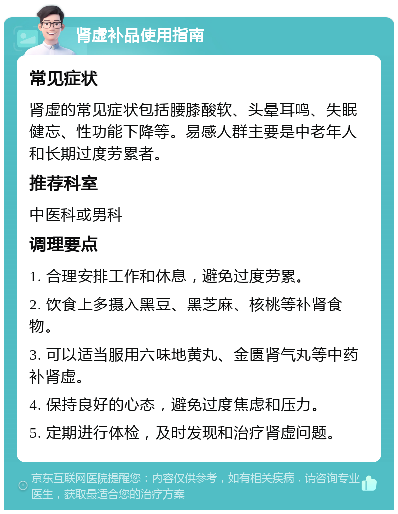 肾虚补品使用指南 常见症状 肾虚的常见症状包括腰膝酸软、头晕耳鸣、失眠健忘、性功能下降等。易感人群主要是中老年人和长期过度劳累者。 推荐科室 中医科或男科 调理要点 1. 合理安排工作和休息，避免过度劳累。 2. 饮食上多摄入黑豆、黑芝麻、核桃等补肾食物。 3. 可以适当服用六味地黄丸、金匮肾气丸等中药补肾虚。 4. 保持良好的心态，避免过度焦虑和压力。 5. 定期进行体检，及时发现和治疗肾虚问题。