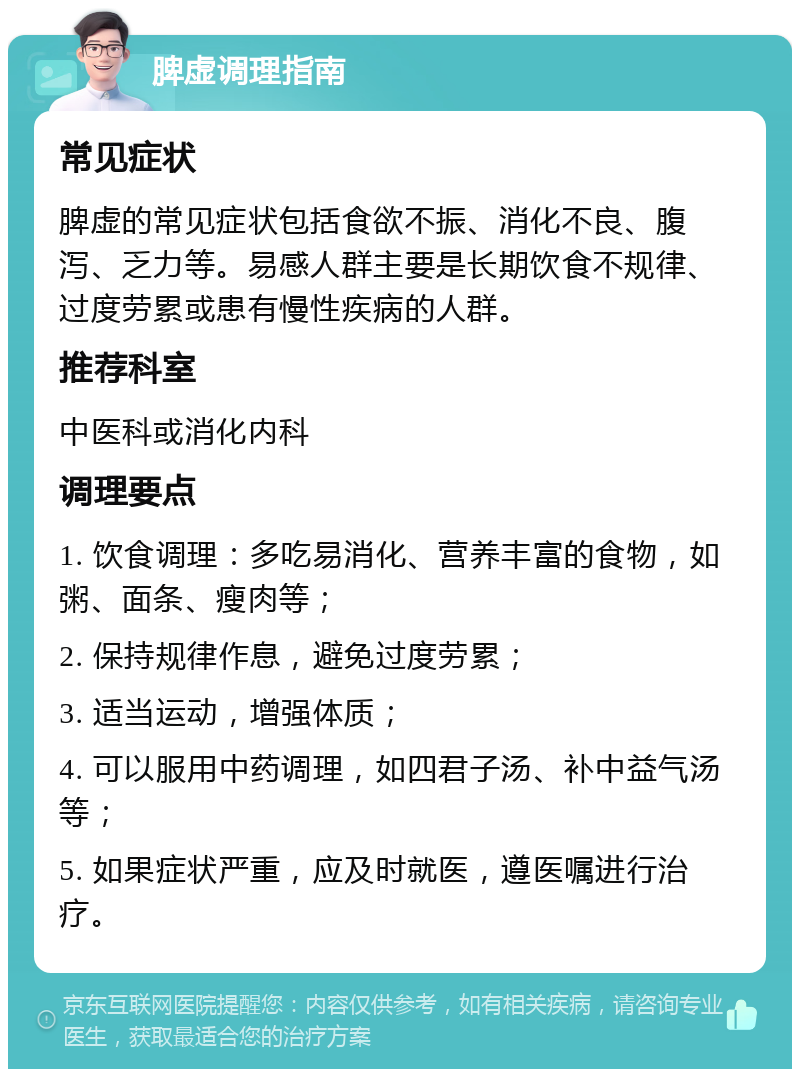 脾虚调理指南 常见症状 脾虚的常见症状包括食欲不振、消化不良、腹泻、乏力等。易感人群主要是长期饮食不规律、过度劳累或患有慢性疾病的人群。 推荐科室 中医科或消化内科 调理要点 1. 饮食调理：多吃易消化、营养丰富的食物，如粥、面条、瘦肉等； 2. 保持规律作息，避免过度劳累； 3. 适当运动，增强体质； 4. 可以服用中药调理，如四君子汤、补中益气汤等； 5. 如果症状严重，应及时就医，遵医嘱进行治疗。