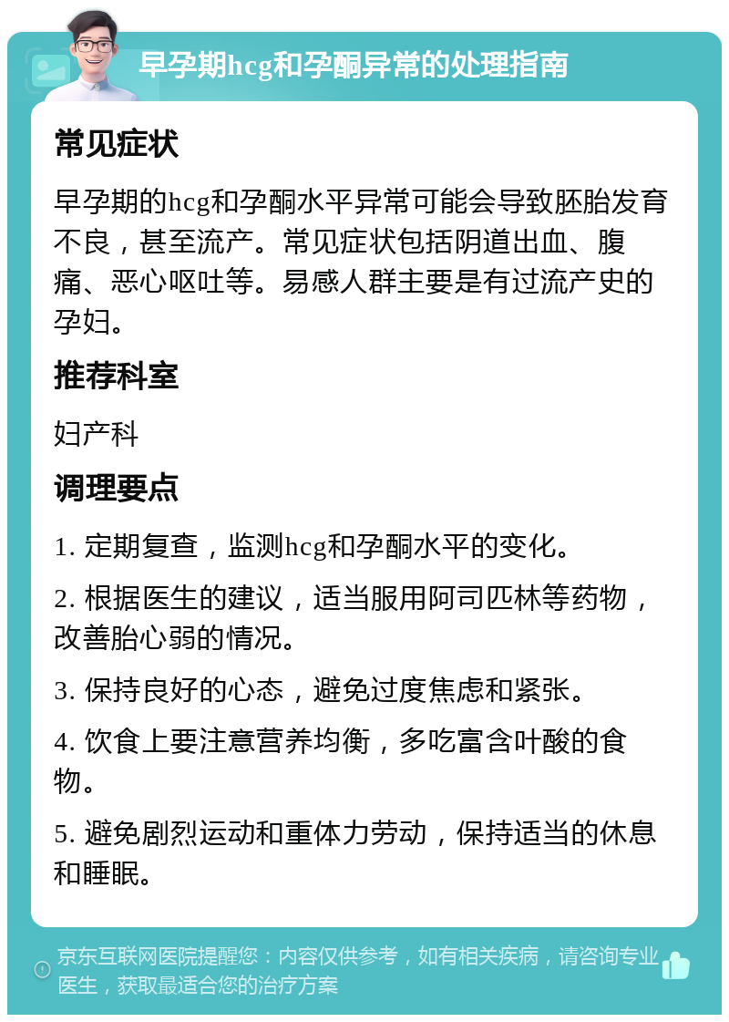 早孕期hcg和孕酮异常的处理指南 常见症状 早孕期的hcg和孕酮水平异常可能会导致胚胎发育不良，甚至流产。常见症状包括阴道出血、腹痛、恶心呕吐等。易感人群主要是有过流产史的孕妇。 推荐科室 妇产科 调理要点 1. 定期复查，监测hcg和孕酮水平的变化。 2. 根据医生的建议，适当服用阿司匹林等药物，改善胎心弱的情况。 3. 保持良好的心态，避免过度焦虑和紧张。 4. 饮食上要注意营养均衡，多吃富含叶酸的食物。 5. 避免剧烈运动和重体力劳动，保持适当的休息和睡眠。