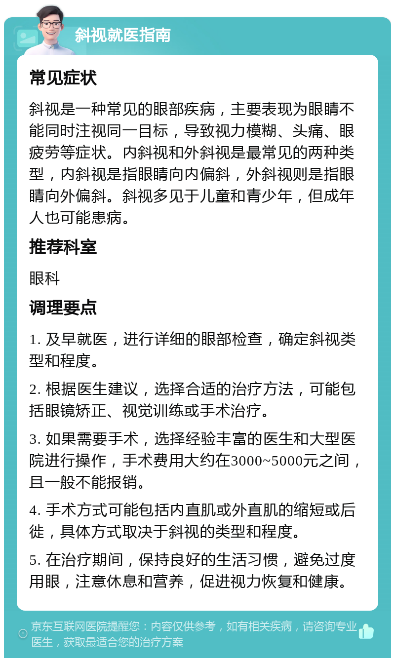 斜视就医指南 常见症状 斜视是一种常见的眼部疾病，主要表现为眼睛不能同时注视同一目标，导致视力模糊、头痛、眼疲劳等症状。内斜视和外斜视是最常见的两种类型，内斜视是指眼睛向内偏斜，外斜视则是指眼睛向外偏斜。斜视多见于儿童和青少年，但成年人也可能患病。 推荐科室 眼科 调理要点 1. 及早就医，进行详细的眼部检查，确定斜视类型和程度。 2. 根据医生建议，选择合适的治疗方法，可能包括眼镜矫正、视觉训练或手术治疗。 3. 如果需要手术，选择经验丰富的医生和大型医院进行操作，手术费用大约在3000~5000元之间，且一般不能报销。 4. 手术方式可能包括内直肌或外直肌的缩短或后徙，具体方式取决于斜视的类型和程度。 5. 在治疗期间，保持良好的生活习惯，避免过度用眼，注意休息和营养，促进视力恢复和健康。