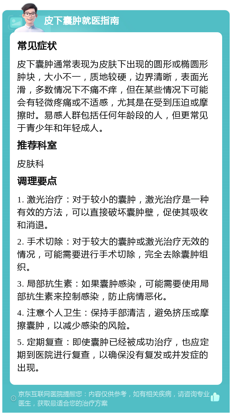 皮下囊肿就医指南 常见症状 皮下囊肿通常表现为皮肤下出现的圆形或椭圆形肿块，大小不一，质地较硬，边界清晰，表面光滑，多数情况下不痛不痒，但在某些情况下可能会有轻微疼痛或不适感，尤其是在受到压迫或摩擦时。易感人群包括任何年龄段的人，但更常见于青少年和年轻成人。 推荐科室 皮肤科 调理要点 1. 激光治疗：对于较小的囊肿，激光治疗是一种有效的方法，可以直接破坏囊肿壁，促使其吸收和消退。 2. 手术切除：对于较大的囊肿或激光治疗无效的情况，可能需要进行手术切除，完全去除囊肿组织。 3. 局部抗生素：如果囊肿感染，可能需要使用局部抗生素来控制感染，防止病情恶化。 4. 注意个人卫生：保持手部清洁，避免挤压或摩擦囊肿，以减少感染的风险。 5. 定期复查：即使囊肿已经被成功治疗，也应定期到医院进行复查，以确保没有复发或并发症的出现。