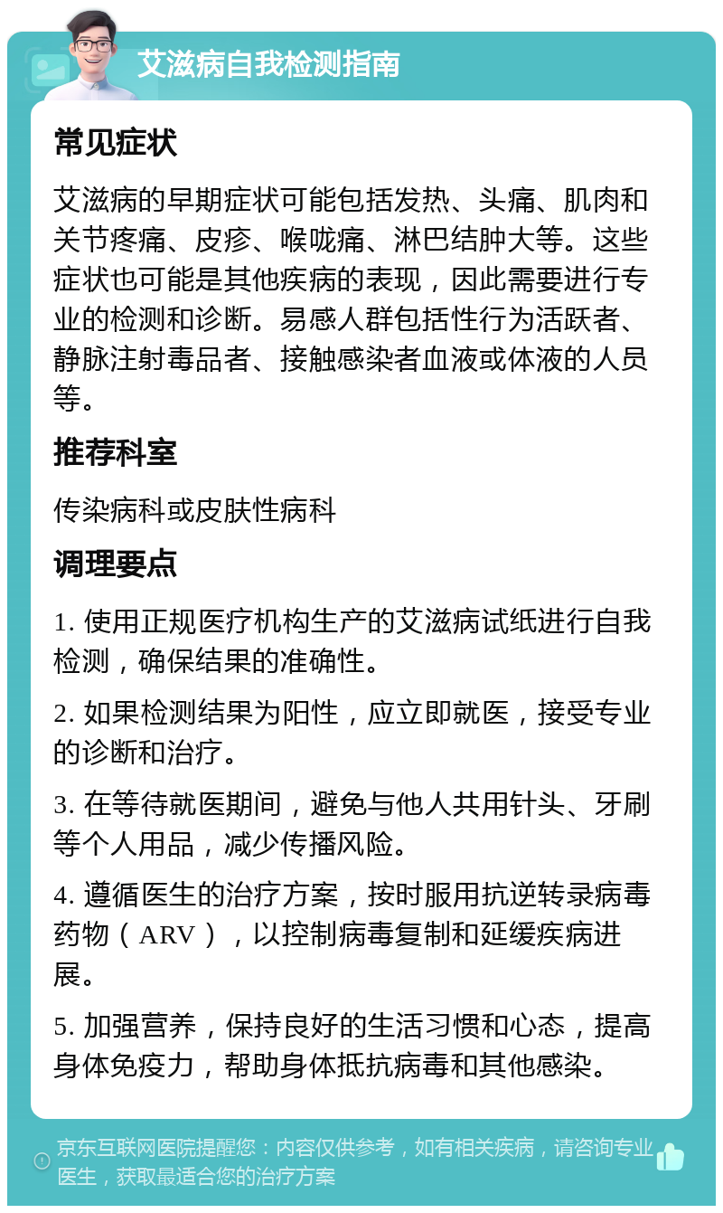 艾滋病自我检测指南 常见症状 艾滋病的早期症状可能包括发热、头痛、肌肉和关节疼痛、皮疹、喉咙痛、淋巴结肿大等。这些症状也可能是其他疾病的表现，因此需要进行专业的检测和诊断。易感人群包括性行为活跃者、静脉注射毒品者、接触感染者血液或体液的人员等。 推荐科室 传染病科或皮肤性病科 调理要点 1. 使用正规医疗机构生产的艾滋病试纸进行自我检测，确保结果的准确性。 2. 如果检测结果为阳性，应立即就医，接受专业的诊断和治疗。 3. 在等待就医期间，避免与他人共用针头、牙刷等个人用品，减少传播风险。 4. 遵循医生的治疗方案，按时服用抗逆转录病毒药物（ARV），以控制病毒复制和延缓疾病进展。 5. 加强营养，保持良好的生活习惯和心态，提高身体免疫力，帮助身体抵抗病毒和其他感染。